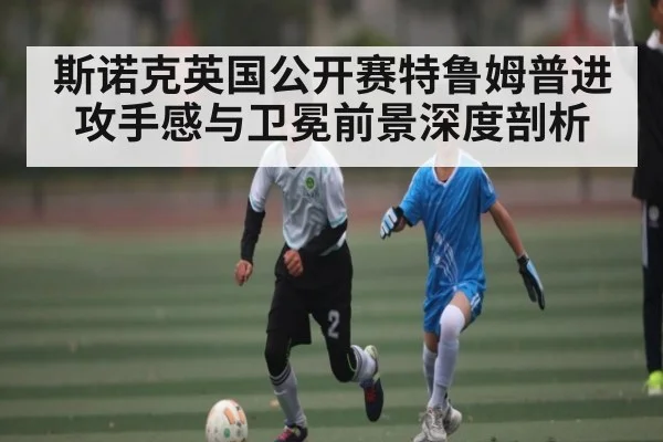 斯诺克英国公开赛特鲁姆普进攻手感与卫冕前景深度剖析