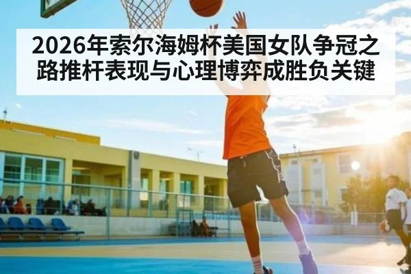 2026年索尔海姆杯美国女队争冠之路推杆表现与心理博弈成胜负关键