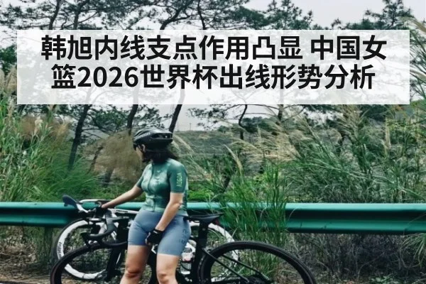 韩旭内线支点作用凸显 中国女篮2026世界杯出线形势分析